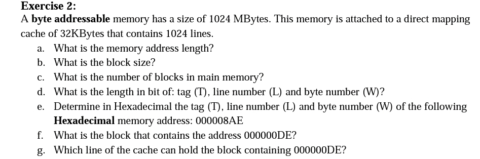 Exercise 2:
A byte addressable memory has a size of 1024 MBytes. This memory is attached to a direct mapping
cache of 32KBytes that contains 1024 lines.
a. What is the memory address length?
b. What is the block size?
c. What is the number of blocks in main memory?
d.
What is the length in bit of: tag (T), line number (L) and byte number (W)?
e. Determine in Hexadecimal the tag (T), line number (L) and byte number (W) of the following
Hexadecimal memory address: 000008AE
f. What is the block that contains the address 000000DE?
g. Which line of the cache can hold the block containing 000000DE?