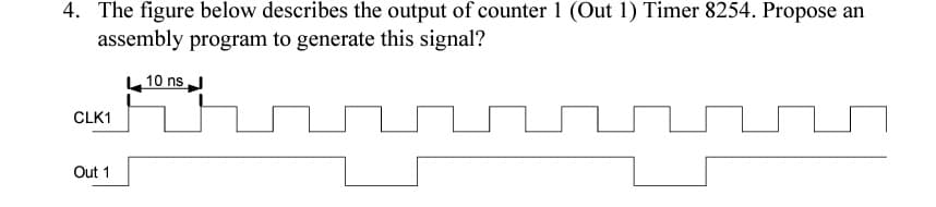 4. The figure below describes the output of counter 1 (Out 1) Timer 8254. Propose an
assembly program to generate this signal?
CLK1
Out 1
10 ns