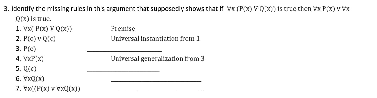3. Identify the missing rules in this argument that supposedly shows that if Vx (P(x) V Q(x)) is true then Vx P(x) v Vx
Q(x) is true.
1. Vx( P(x) V Q(x))
Premise
2. P(c) v Q(c)
Universal instantiation from 1
3. Р(с)
4. VxP(x)
Universal generalization from 3
5. Q(c)
6. VxQ(x)
7. Vx((Р(x) v VxQ(х))
