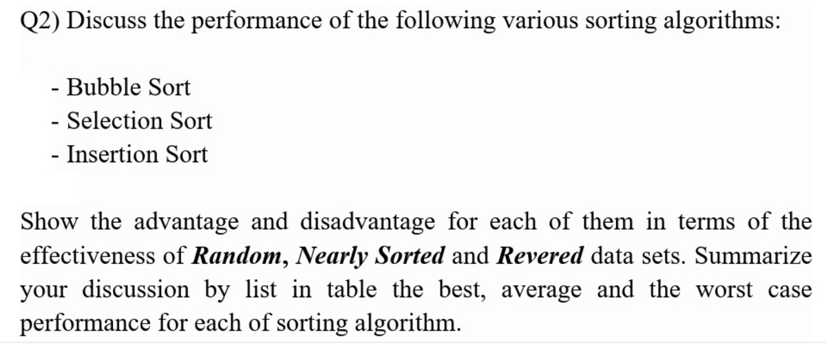 Q2) Discuss the performance of the following various sorting algorithms:
- Bubble Sort
- Selection Sort
- Insertion Sort
Show the advantage and disadvantage for each of them in terms of the
effectiveness of Random, Nearly Sorted and Revered data sets. Summarize
your discussion by list in table the best, average and the worst case
performance for each of sorting algorithm.