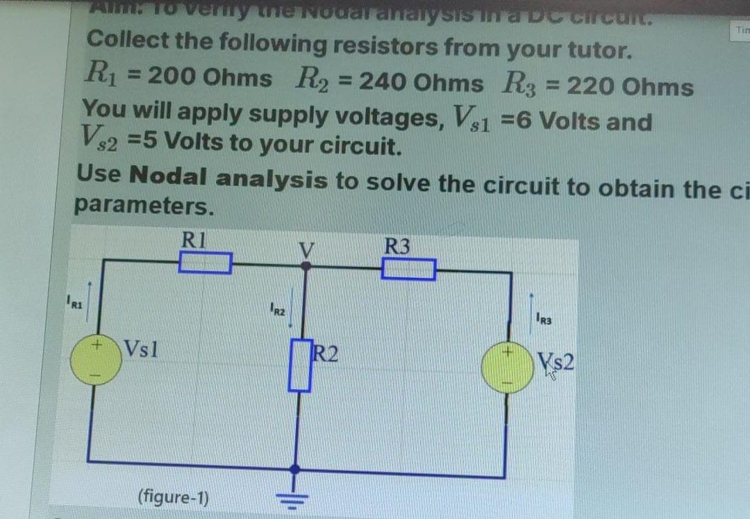 Aim: To verify the Nodal analysis in a DC circuit.
Collect the following resistors from your tutor.
R₁ = 200 Ohms R₂ = 240 Ohms R3 = 220 Ohms
You will apply supply voltages, Vs1 =6 Volts and
Vs2 =5 Volts to your circuit.
$2
Use Nodal analysis to solve the circuit to obtain the ci
parameters.
IRI
+
Vsl
R1
(figure-1)
R2
R2
R3
IR3
Vs2