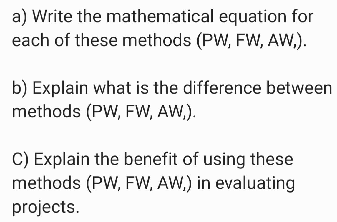 a) Write the mathematical equation for
each of these methods (PW, FW, AW,).
b) Explain what is the difference between
methods (PW, FW, AW,).
C) Explain the benefit of using these
methods (PW, FW, AW,) in evaluating
projects.
