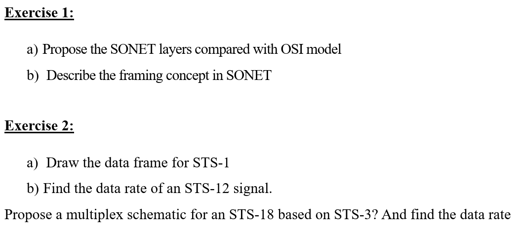 Exercise 1:
a) Propose the SONET layers compared with OSI model
b) Describe the framing concept in SONET
Exercise 2:
a) Draw the data frame for STS-1
b) Find the data rate of an STS-12 signal.
Propose a multiplex schematic for an STS-18 based on STS-3? And find the data rate