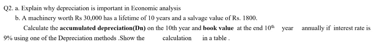 Q2. a. Explain why depreciation is important in Economic analysis
b. A machinery worth Rs 30,000 has a lifetime of 10 years and a salvage value of Rs. 1800.
Calculate the accumulated depreciation(Dn) on the 10th year and book value at the end 10th
year
annually if interest rate is
9% using one of the Depreciation methods .Show the
calculation
in a table .
