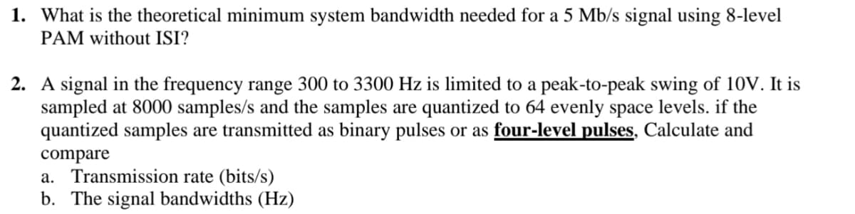 1. What is the theoretical minimum system bandwidth needed for a 5 Mb/s signal using 8-level
PAM without ISI?
2. A signal in the frequency range 300 to 3300 Hz is limited to a peak-to-peak swing of 10V. It is
sampled at 8000 samples/s and the samples are quantized to 64 evenly space levels. if the
quantized samples are transmitted as binary pulses or as four-level pulses, Calculate and
compare
a. Transmission rate (bits/s)
b. The signal bandwidths (Hz)