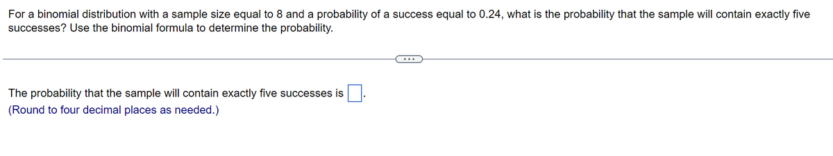 For a binomial distribution with a sample size equal to 8 and a probability of a success equal to 0.24, what is the probability that the sample will contain exactly five
successes? Use the binomial formula to determine the probability.
The probability that the sample will contain exactly five successes is
(Round to four decimal places as needed.)