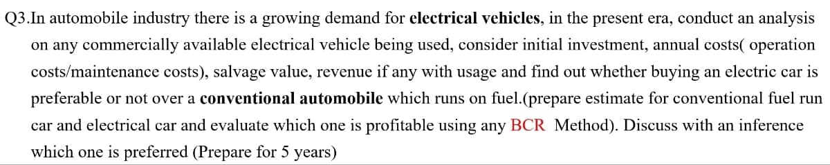 Q3.In automobile industry there is a growing demand for electrical vehicles, in the present era, conduct an analysis
on any commercially available electrical vehicle being used, consider initial investment, annual costs( operation
costs/maintenance costs), salvage value, revenue if any with usage and find out whether buying an electric car is
preferable or not over a conventional automobile which runs on fuel.(prepare estimate for conventional fuel run
car and electrical car and evaluate which one is profitable using any BCR Method). Discuss with an inference
which one is preferred (Prepare for 5 years)
