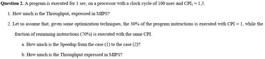 Question
2. A program is executed for 1 sec, on a processor with a clock cycle of 100 nsec and CPI₁ = 1,5.
1. How much is the Throughput, expressed in MIPS?
2. Let us assume that, given some optimization techniques, the 30% of the program instructions is executed with CPI = 1, while the
fraction of remaining instructions (70%) is executed with the same CPI.
a. How much is the Speedup from the case (1) to the case (2)?
b. How much is the Throughput expressed in MIPS?
