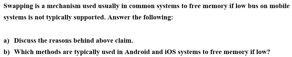 Swapping is a mechanism used usually in common systems to free memory if low bus on mobile
systems is not typically supported. Answer the following:
a) Discuss the reasons behind above claim.
b) Which methods are typically used in Android and iOS systems to free memory if low?