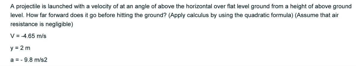 A projectile is launched with a velocity of at an angle of above the horizontal over flat level ground from a height of above ground
level. How far forward does it go before hitting the ground? (Apply calculus by using the quadratic formula) (Assume that air
resistance is negligible)
V = -4.65 m/s
y = 2 m
a = - 9.8 m/s2
