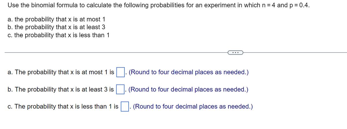 Use the binomial formula to calculate the following probabilities for an experiment in which n = 4 and p = 0.4.
a. the probability that x is at most 1
b. the probability that x is at least 3
c. the probability that x is less than 1
a. The probability that x is at most 1 is
b. The probability that x is at least 3 is
c. The probability that x is less than 1 is
(Round to four decimal places as needed.)
(Round to four decimal places as needed.)
(Round to four decimal places as needed.)
