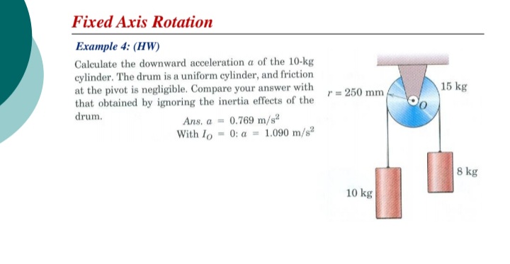 Fixed Axis Rotation
Example 4: (HW)
Calculate the downward acceleration a of the 10-kg
cylinder. The drum is a uniform cylinder, and friction
at the pivot is negligible. Compare your answer with
that obtained by ignoring the inertia effects of the
drum.
r = 250 mm
15 kg
Ans. a = 0.769 m/s
With Io = 0: a = 1.090 m/s2
8 kg
10 kg
