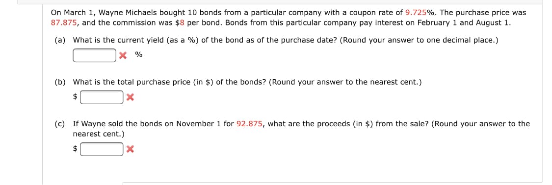 On March 1, Wayne Michaels bought 10 bonds from a particular company with a coupon rate of 9.725%. The purchase price was
87.875, and the commission was $8 per bond. Bonds from this particular company pay interest on February 1 and August 1.
(a) What is the current yield (as a %) of the bond as of the purchase date? (Round your answer to one decimal place.)
X %
(b) What is the total purchase price (in $) of the bonds? (Round your answer to the nearest cent.)
$
(c) If Wayne sold the bonds on November 1 for 92.875, what are the proceeds (in $) from the sale? (Round your answer to the
nearest cent.)
