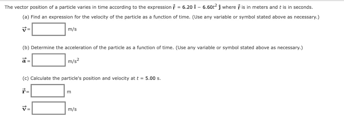 The vector position of a particle varies in time according to the expressionỉ = 6.20 î – 6.60t2 ĵ where ř is in meters and t is in seconds.
(a) Find an expression for the velocity of the particle as a function of time. (Use any variable or symbol stated above as necessary.)
m/s
(b) Determine the acceleration of the particle as a function of time. (Use any variable or symbol stated above as necessary.)
a =
m/s?
(c) Calculate the particle's position and velocity at t = 5.00 s.
r=
m
V=
m/s
