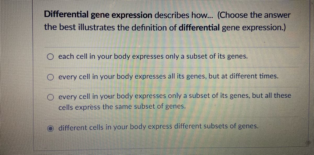 Differential gene expression describes how... (Choose the answer
the best illustrates the definition of differential gene expression.)
O each cell in your body expresses only a subset of its genes.
O every cell in your body expresses all its genes, but at different times.
every cell in your body expresses only a subset of its genes, but all these
cells express the same subset of genes.
different cells in your body express different subsets of genes.
