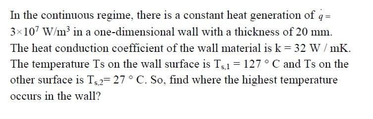 In the continuous regime, there is a constant heat generation of q =
3×107 W/m³ in a one-dimensional wall with a thickness of 20 mm.
The heat conduction coefficient of the wall material is k = 32 W/ mK.
The temperature Ts on the wall surface is Ts1 = 127 ° C and Ts on the
other surface is Ts2= 27 ° C. So, find where the highest temperature
occurs in the wall?
