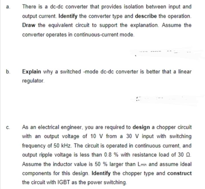 a.
b.
C.
There is a dc-dc converter that provides isolation between input and
output current. Identify the converter type and describe the operation.
Draw the equivalent circuit to support the explanation. Assume the
converter operates in continuous-current mode.
Explain why a switched -mode dc-dc converter is better that a linear
regulator.
As an electrical engineer, you are required to design a chopper circuit
with an output voltage of 10 V from a 30 V input with switching
frequency of 50 kHz. The circuit is operated in continuous current, and
output ripple voltage is less than 0.8% with resistance load of 30 Q.
Assume the inductor value is 50 % larger than Lmin and assume ideal
components for this design. Identify the chopper type and construct
the circuit with IGBT as the power switching.