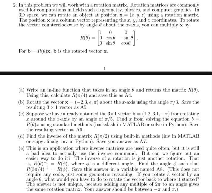 2. In this problem we will work with a rotation matrix. Rotation matrices are commonly
used for computations in fields such as geometry, physics, and computer graphics. In
3D space, we can rotate an object at position x = (x, y, z) using a rotation matrix.
The position x is a column vector representing the x, y, and z coordinates. To rotate
the vector counterclockwise by angle about the z-axis, you can multiply x by
0
[1 0
R(0) = 0 cos
0 sin 0
For b= R(0)x, b is the rotated vector x.
1
0
- sin
cost
(a) Write an in-line function that takes in an angle
Using this, calculate R(7/4) and save this as A4.
and returns the matrix R(0).
(b) Rotate the vector x = (-2.3, e, π) about the r-axis using the angle /3. Save the
resulting 3 x 1 vector as A5.
(c) Suppose we have already obtained the 3x1 vector b = (1.2, 3.1,-) from rotating
z around the z-axis by an angle of 7/5. Find z from solving the equation b =
R(0) using standard methods (backslash in MATLAB or solve in Python). Save
the resulting vector as A6.
(d) Find the inverse of the matrix R(7/2) using built-in methods (inv in MATLAB
or scipy. linalg.inv in Python). Save you answer as A7.
=
(e) This is an application where inverse matrices are used quite often, but it is still
a bad idea to actually use the inverse command. But can we figure out an
easier way to do it? The inverse of a rotation is just another rotation. That
is, R(0)- R(), where is a different angle. Find the angle such that
R(3/4)¹ = R(o). Save this answer in a variable named A8. (This does not
require any code, just some geometric reasoning. If you rotate a vector by an
angle 0, what would you have to do to rotate the vector back to where it started?
The answer is not unique, because adding any multiple of 27 to an angle gives
the same rotation matrix. Your answer should be between - and 7.)