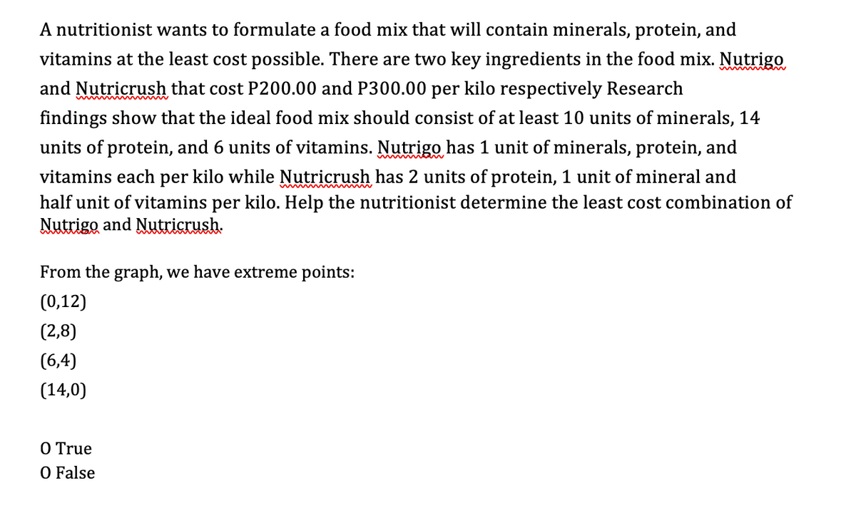 A nutritionist wants to formulate a food mix that will contain minerals, protein, and
vitamins at the least cost possible. There are two key ingredients in the food mix. Nutrigo
and Nutricrush that cost P200.00 and P300.00 per kilo respectively Research
findings show that the ideal food mix should consist of at least 10 units of minerals, 14
units of protein, and 6 units of vitamins. Nutrigo has 1 unit of minerals, protein, and
vitamins each per kilo while Nutricrush has 2 units of protein, 1 unit of mineral and
half unit of vitamins per kilo. Help the nutritionist determine the least cost combination of
Nutrigo and Nutricrush.
From the graph, we have extreme points:
(0,12)
(2,8)
(6,4)
(14,0)
O True
O False
