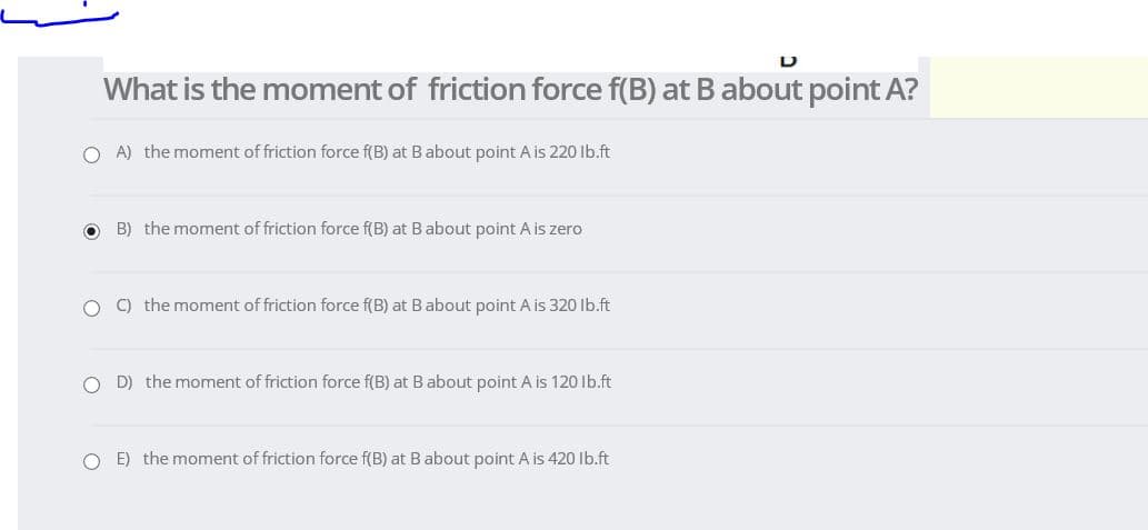 What is the moment of friction force f(B) at Babout point A?
O A) the moment of friction force f(B) at Babout point A is 220 Ib.ft
B) the moment of friction force f(B) at Babout point A is zero
O C) the moment of friction force f(B) at Babout point A is 320 Ib.ft
D) the moment of friction force f(B) at B about point A is 120 Ib.ft
O E) the moment of friction force f(B) at Babout point A is 420 Ib.ft
