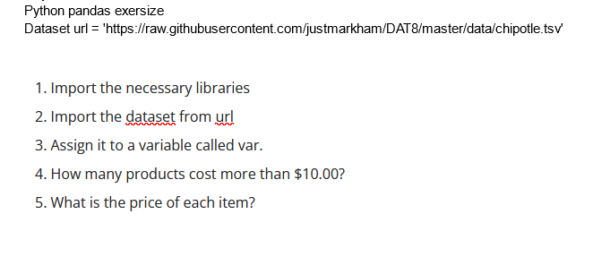 Python pandas exersize
Dataset url = 'https://raw.githubusercontent.com/justmarkham/DAT8/master/data/chipotle.tsv'
1. Import the necessary libraries
2. Import the dataset from url
3. Assign it to a variable called var.
4. How many products cost more than $10.00?
5. What is the price of each item?