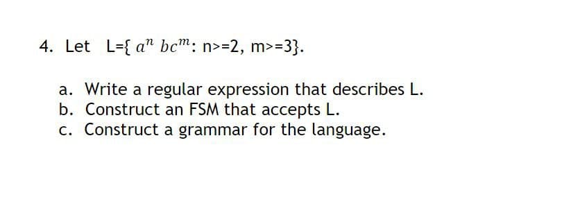 4. Let Lan bcm: n>=2, m>=3}.
a. Write a regular expression that describes L.
b. Construct an FSM that accepts L.
c. Construct a grammar for the language.