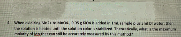 4. When oxidizing Mn2+ to MnO4-, 0.05 g KI04 is added in 1ml sample plus 5ml DI water, then,
the solution is heated until the solution color is stabilized. Theoretically, what is the maximum
molarity of Mp that can still be accurately measured by this method?
