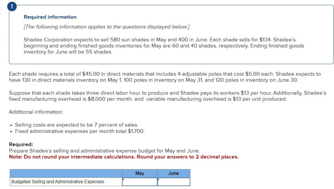 !
Required information
[The following information applies to the questions displayed below.]
Shadee Corporation expects to sell 580 sun shades in May and 400 in June. Each shade sells for $134. Shadee's
beginning and ending finished goods inventories for May are 60 and 40 shades, respectively. Ending finished goods
inventory for June will be 55 shades.
Each shade requires a total of $45.00 in direct materials that includes 4 adjustable poles that cost $5.00 each. Shadee expects to
have 130 in direct materials inventory on May 1, 100 poles in inventory on May 31, and 120 poles in inventory on June 30.
Suppose that each shade takes three direct labor hour to produce and Shadee pays its workers $13 per hour. Additionally, Shadee's
fixed manufacturing overhead is $8,000 per month, and variable manufacturing overhead is $13 per unit produced.
Additional information:
⚫ Selling costs are expected to be 7 percent of sales.
• Fixed administrative expenses per month total $1,700.
Required:
Prepare Shadee's selling and administrative expense budget for May and June.
Note: Do not round your intermediate calculations. Round your answers to 2 decimal places.
May
June
Budgeted Selling and Administrative Expenses
