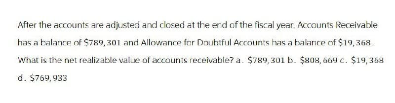 After the accounts are adjusted and closed at the end of the fiscal year, Accounts Receivable
has a balance of $789, 301 and Allowance for Doubtful Accounts has a balance of $19,368.
What is the net realizable value of accounts receivable? a. $789, 301 b. $808, 669 c. $19,368
d. $769,933