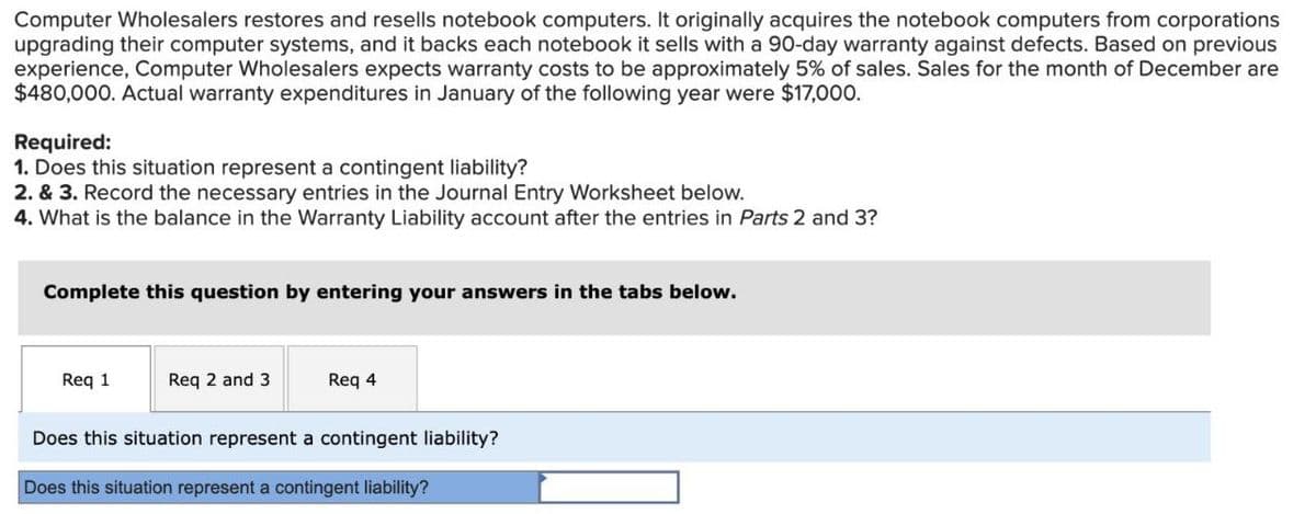 Computer Wholesalers restores and resells notebook computers. It originally acquires the notebook computers from corporations
upgrading their computer systems, and it backs each notebook it sells with a 90-day warranty against defects. Based on previous
experience, Computer Wholesalers expects warranty costs to be approximately 5% of sales. Sales for the month of December are
$480,000. Actual warranty expenditures in January of the following year were $17,000.
Required:
1. Does this situation represent a contingent liability?
2. & 3. Record the necessary entries in the Journal Entry Worksheet below.
4. What is the balance in the Warranty Liability account after the entries in Parts 2 and 3?
Complete this question by entering your answers in the tabs below.
Req 1
Req 2 and 3
Req 4
Does this situation represent a contingent liability?
Does this situation represent a contingent liability?
