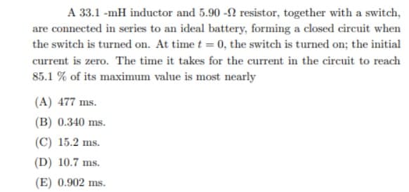 A 33.1 -mH inductor and 5.90 -2 resistor, together with a switch,
are connected in series to an ideal battery, forming a closed circuit when
the switch is turned on. At time t = 0, the switch is turned on; the initial
current is zero. The time it takes for the current in the circuit to reach
85.1 % of its maximum value is most nearly
(A) 477 ms.
(B) 0.340 ms.
(C) 15.2 ms.
(D) 10.7 ms.
(E) 0.902 ms.

