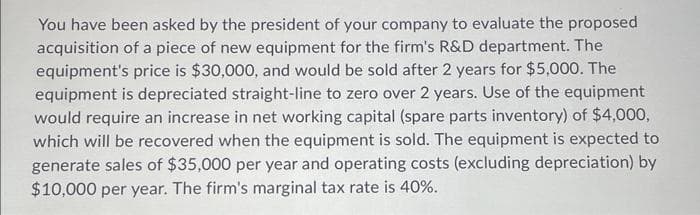 You have been asked by the president of your company to evaluate the proposed
acquisition of a piece of new equipment for the firm's R&D department. The
equipment's price is $30,000, and would be sold after 2 years for $5,000. The
equipment is depreciated straight-line to zero over 2 years. Use of the equipment
would require an increase in net working capital (spare parts inventory) of $4,000,
which will be recovered when the equipment is sold. The equipment is expected to
generate sales of $35,000 per year and operating costs (excluding depreciation) by
$10,000 per year. The firm's marginal tax rate is 40%.
