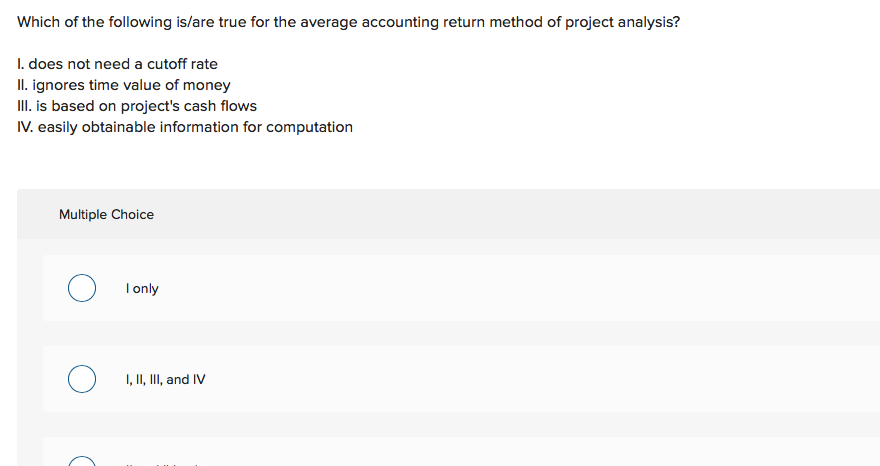 Which of the following is/are true for the average accounting return method of project analysis?
I. does not need a cutoff rate
II. ignores time value of money
II. is based on project's cash flows
IV. easily obtainable information for computation
Multiple Choice
I only
I, II, II, and IV
