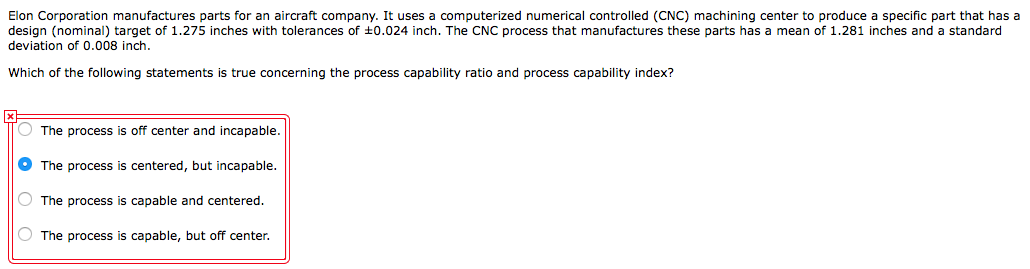 Elon Corporation manufactures parts for an aircraft company. It uses a computerized numerical controlled (CNC) machining center to produce a specific part that has a
design (nominal) target of 1.275 inches with tolerances of ±0.024 inch. The CNC process that manufactures these parts has a mean of 1.281 inches and a standard
deviation of 0.008 inch.
Which of the following statements is true concerning the process capability ratio and process capability index?
O The process is off center and incapable.
O The process is centered, but incapable.
The process is capable and centered.
O The process is capable, but off center.
