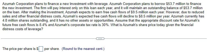Azumah Corporation plans to finance a new investment with leverage. Azumah Corporation plans to borrow $53.7 million to finance
the new investment. The firm will pay interest only on this loan each year, and it will maintain an outstanding balance of $53.7 million
on the loan. After making the investment, Azumah expects to earn free cash flows of $9.5 million each year. However, due to reduced
sales and other financial distress costs, Azumah's expected free cash flows will decline to $8.5 million per year. Azumah currently has
4.8 million shares outstanding, and it has no other assets or opportunities. Assume that the appropriate discount rate for Azumah's
future free cash flows is 8.4% and Azumah's corporate tax rate is 30%. What is Azumah's share price today given the financial
distress costs of leverage?
The price per share is S
per share. (Round to the nearest cent.)