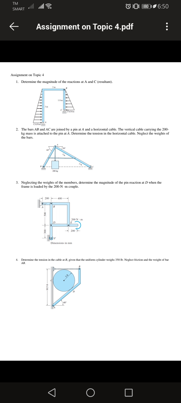 TM
ull
OD 80 6:50
SMART
Assignment on Topic 4.pdf
Assignment on Topic 4
1. Determine the magnitude of the reactions at A and C (resultant).
2m
1.8 m
15 KN/m
2. The bars AB and AC are joined by a pin at A and a horizontal cable. The vertical cable carrying the 200-
kg mass is attached to the pin at A. Determine the tension in the horizontal cable. Neglect the weights of
the bars.
200 kg
3. Neglecting the weights of the members, determine the magnitude of the pin reaction at D when the
frame is loaded by the 200-N -m couple.
200 -400
200 N· m
D
- 200 -
Dimensions in mm
4.
Determine the tension in the cable at B, given that the uniform cylinder weighs 350 Ib. Neglect friction and the weight of bar
АВ.
40
u so
