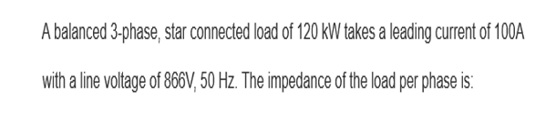 A balanced 3-phase, star connected load of 120 kW takes a leading current of 100A
with a line voltage of 866V, 50 Hz. The impedance of the load per phase is: