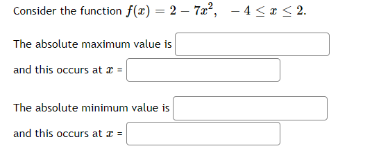 Consider the function f(x) = 2 – 7x², - 4 <x < 2.
The absolute maximum value is
and this occurs at x =
The absolute minimum value is
and this occurs at x =
