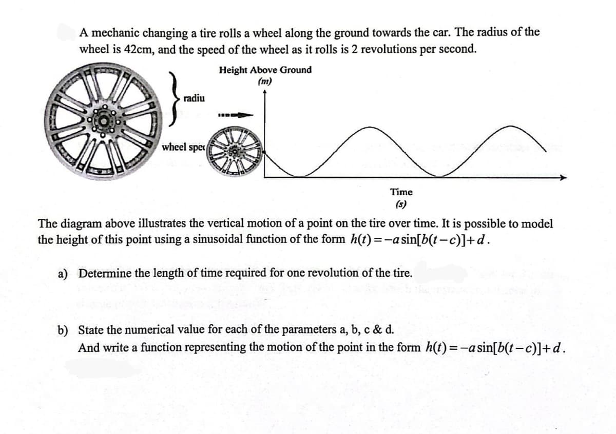 A mechanic changing a tire rolls a wheel along the ground towards the car. The radius of the
wheel is 42cm, and the speed of the wheel as it rolls is 2 revolutions per second.
Height Above Ground
(m)
radiu
HIDE
wheel spet
Time
The diagram above illustrates the vertical motion of a point on the tire over time. It is possible to model
the height of this point using a sinusoidal function of the form h(t)=-a sin[b(t-c)]+d.
a) Determine the length of time required for one revolution of the tire.
b) State the numerical value for each of the parameters a, b, c & d.
And write a function representing the motion of the point in the form h(t)= -a sin[b(t−c)]+d.