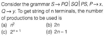 Consider the grammar S PQ| sQl PS, Px,
Q→y. To get string of n terminals, the number
of productions to be used is
(a)
(c) 2n+1
(b) 2n
(d) 2n-1
