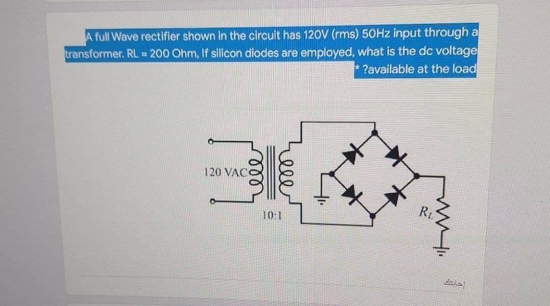 transformer. RL. 200 Ohm, If silicon diodes are employed, what is the dc voltage
* ?available at the load
A full Wave rectifier shown in the circuit has 120V (rms) 50HZ input through a
120 VAC
RL
10:1
elle

