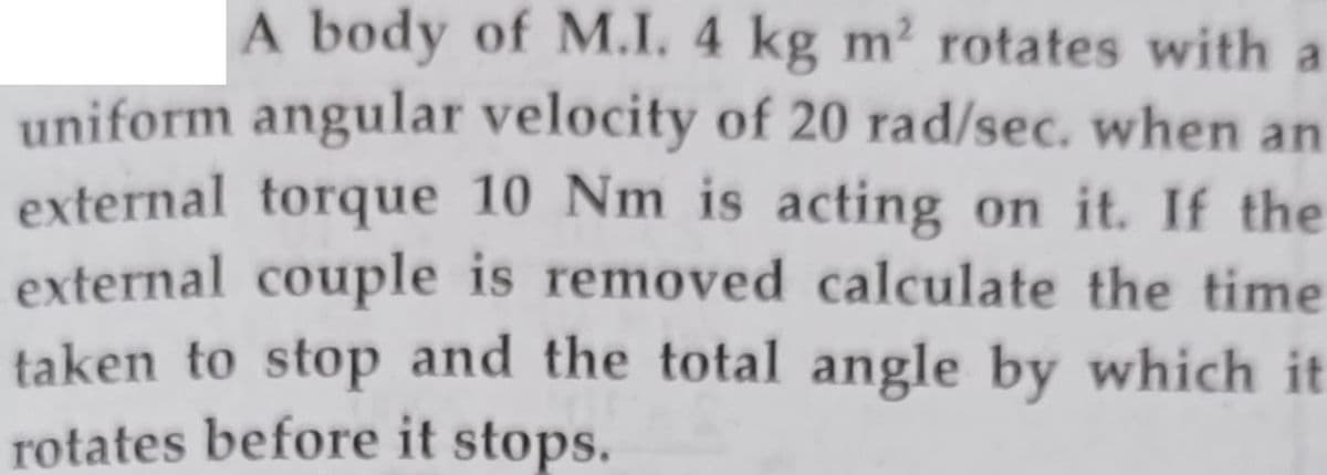 A body of M.I. 4 kg m? rotates with a
uniform angular velocity of 20 rad/sec. when an
external torque 10 Nm is acting on it. If the
external couple is removed calculate the time
taken to stop and the total angle by which it
rotates before it stops.
