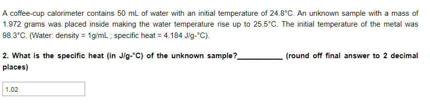 A coffee-cup calorimeter contains 50 mL of water with an initial temperature of 24.8°C. An unknown sample with a mass of
1.972 grams was placed inside making the water temperature rise up to 25.5°C. The initial temperature of the metal was
98.3°C. (Water: density = 1g/mL ; specific heat = 4.184 J/g-°C).
2. What is the specific heat (in Jlg-°C) of the unknown sample?
(round off final answer to 2 decimal
places)
1.02
