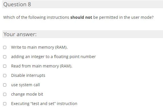 Question 8
Which of the following instructions should not be permitted in the user mode?
Your answer:
Write to main memory (RAM).
adding an integer to a floating point number
Read from main memory (RAM).
Disable interrupts
use system call
O change mode bit
Executing "test and set" instruction
