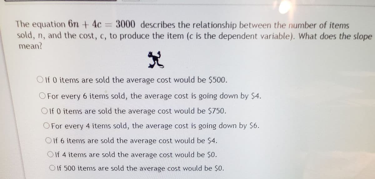 The equation 6n + 4c
sold, n, and the cost, c, to produce the item (c is the dependent variable). What does the slope
mean?
3000 describes the relationship between the number of items
OIf 0 items are sold the average cost would be $500.
O For every 6 items sold, the average cost is going down by $4.
OIf 0 items are sold the average cost would be $750.
OFor every 4 items sold, the average cost is going down by $6.
OIf 6 items are sold the average cost would be $4.
O If 4 items are sold the average cost would be $0.
Oif 500 items are sold the average cost would be $0.
