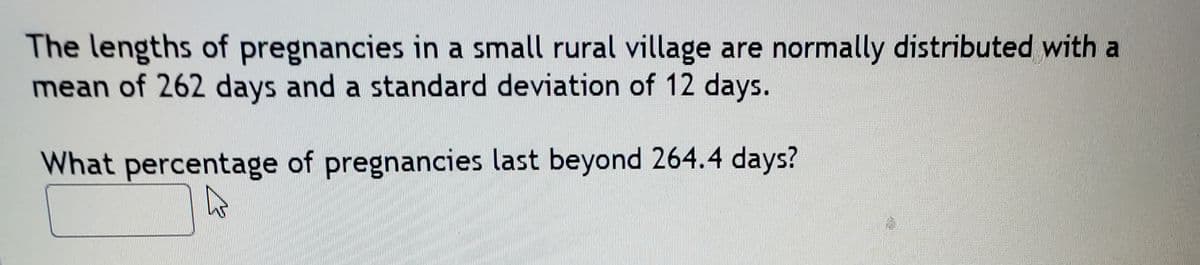 The lengths of pregnancies in a small rural village are normally distributed with a
mean of 262 days and a standard deviation of 12 days.
What percentage of pregnancies last beyond 264.4 days?
