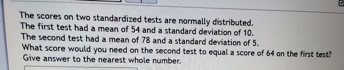 The scores on two standardized tests are normally distributed.
The first test had a mean of 54 and a standard deviation of 10.
The second test had a mean of 78 and a standard deviation of 5.
What score would you need on the second test to equal a score of 64 on the first test?
Give answer to the nearest whole number.
