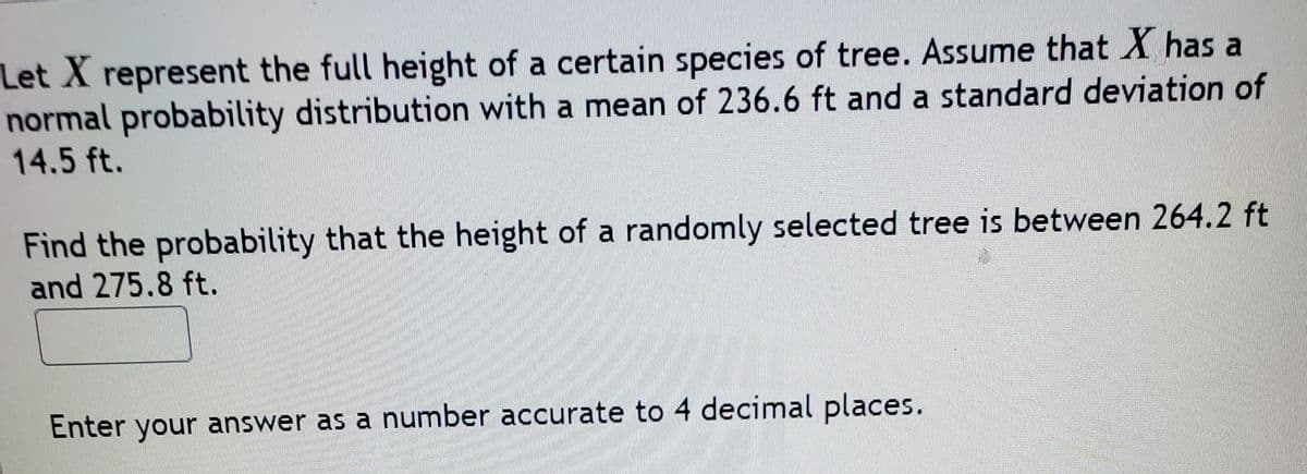 Let X represent the full height of a certain species of tree. Assume that X has a
normal probability distribution with a mean of 236.6 ft and a standard deviation of
14.5 ft.
Find the probability that the height of a randomly selected tree is between 264.2 ft
and 275.8 ft.
Enter your answer as a number accurate to 4 decimal places.
