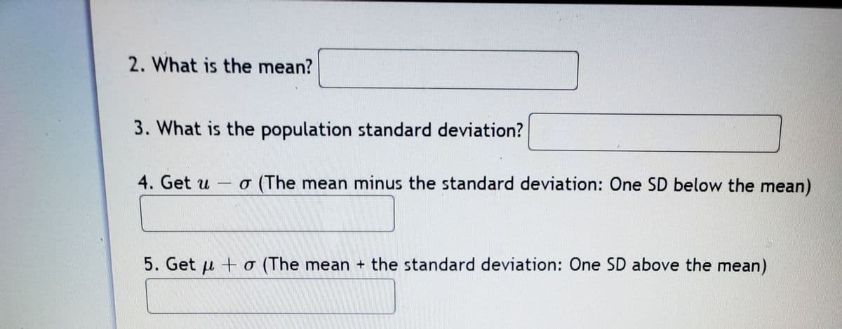 2. What is the mean?
3. What is the population standard deviation?
4. Get u - o (The mean minus the standard deviation: One SD below the mean)
5. Get u + o (The mean + the standard deviation: One SD above the mean)
