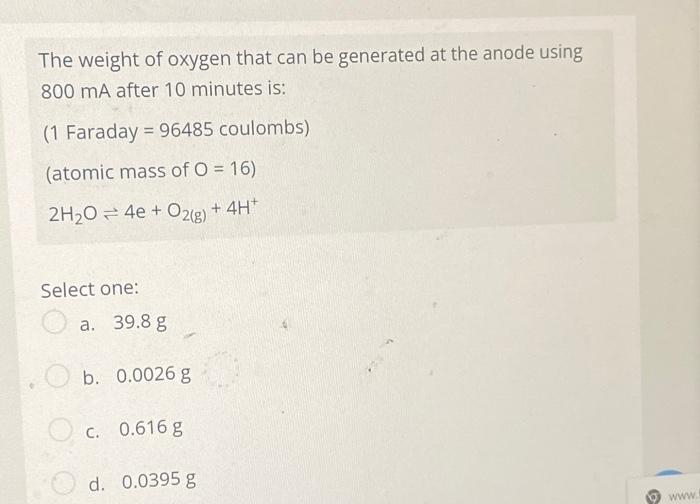 The weight of oxygen that can be generated at the anode using
800 mA after 10 minutes is:
(1 Faraday = 96485 coulombs)
(atomic mass of O = 16)
2H20 = 4e + O2(g) + 4H*
Select one:
a. 39.8 g
b. 0.0026 g
C. 0.616 g
d. 0.0395 g
ww.
